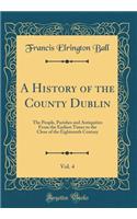 A History of the County Dublin, Vol. 4: The People, Parishes and Antiquities from the Earliest Times to the Close of the Eighteenth Century (Classic Reprint): The People, Parishes and Antiquities from the Earliest Times to the Close of the Eighteenth Century (Classic Reprint)