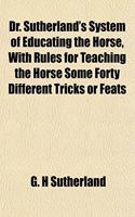 Dr. Sutherland's System of Educating the Horse, with Rules for Teaching the Horse Some Forty Different Tricks or Feats