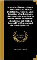 Argument of Messrs. John Q. Lane and Silas W. Pettit, of Philadelphia, Before the Joint Committee of the Legislature of Pennsylvania, Appointed to Inquire Into the Affairs of the Philadelphia and Reading Coal and Iron Company and the Philadelphia A