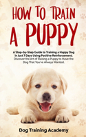 Train a Puppy: A Guide to Train a Happy Dog in Just 7 Days Using Positive Reinforcement Discover the Art of Raising a Puppy to Have the Dog That You've Always Want