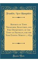 Reports of Town Treasurer, Selectmen, and Fire Department, of the Town of Franklin, for the Year Ending March 1, 1874 (Classic Reprint)
