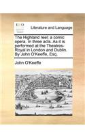 The Highland Reel: A Comic Opera. in Three Acts. as It Is Performed at the Theatres-Royal in London and Dublin. by John O'Keeffe, Esq.(English)
