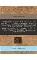 The Second Part of the Resuscitatio, Or, a Collection of Several Pieces of the Works of the Right Honourable Francis Bacon, Baron of Verulam, and Viscount of St. Albans Some of Them Formerly Printed in Smaller Volumes (1670)
