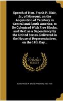 Speech of Hon. Frank P. Blair, Jr., of Missouri, on the Acquisition of Territory in Central and South America, to Be Colonized With Free Blacks, and Held as a Dependency by the United States. Delivered in the House of Representatives, on the 14th D