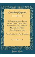 A Comprehensive Index of the First Twenty-Five Volumes of the Canadian Magazine, March, 1893-October, 1905: Part I, Articles, Etc.; Part II, Authors (Classic Reprint)