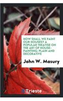 How Shall We Paint Our Houses? a Popular Treatise on the Art of House-Painting; Plain and Decorative. Showing the Nature, Composition and Mode of Production of Paints and Painters' Colors, and Their Proper and Harmonious Combination and Arrangement