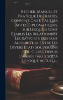 Recueil Manuel Et Pratique De Traités, Conventions Et Autres Actes Diplomatiques, Sur Lesquels Sont Établis Les Relations Et Les Rapports Existant Aujourd'hui Entre Les Divers États Souverains Du Globe, Depuis L'année 1760 Jusqu'à L'epoque Actuell.