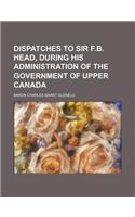 Dispatches to Sir F.B. Head, During His Administration of the Government of Upper Canada: (English)