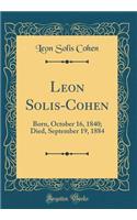 Leon Solis-Cohen: Born, October 16, 1840; Died, September 19, 1884 (Classic Reprint)