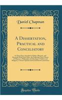 A Dissertation, Practical and Conciliatory: In Three Parts, Intended to Define, Illustrate, and Reconcile with Each Other, the Following Three Classes of Objects: 1. Philosophy and Theology; 2. Politics and Religion; 3. Private Opinion and Ecclesia: In Three Parts, Intended to Define, Illustrate, and Reconcile with Each Other, the Following Three Classes of Objects: 1. Philosophy and Theology; 2