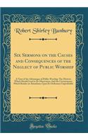 Six Sermons on the Causes and Consequences of the Neglect of Public Worship: A View of the Advantages of Public Worship; The Motives Which Should Lead to Its Observance; And the Circumstance Which Render an Attendance Upon Its Ordinance Unprofitabl