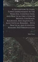 A Description Of Ithiel Town's Improvement In The Principle, Construction, And Practical Execution Of Bridges, For Roads, Railroads, And Aqueducts ... Also Critical Remarks ... With Practical And Scientific Remarks And Observations