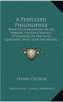 A Perplexed Philosopher: Being an Examination of Mr. Herbert Spencer's Various Utterances on the Land Questions, with Some Incidental Reference to His Synthetic Philosophy (