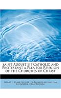 Saint Augustine Catholic and Protestant a Plea for Reunion of the Churches of Christ