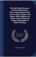 The Half-tone Process, a Practical Manual of Photo-engraving in Half-tone on Zinc, Copper, and Brass, With Chapters on Three-colour Work and Photo-lithography of Offset Printing