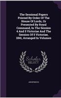 The Sessional Papers Printed By Order Of The House Of Lords, Or Presented By Royal Command, In The Session 4 And 5 Victoriae And The Session Of 5 Victoriae, 1841, Arranged In Volumes