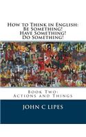 How to Think in English: Be Something! Have Something! Do Something!: Book Two: Actions and Things(English)