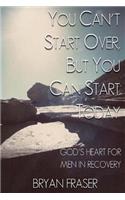 You Can't Start Over, but You Can Start Today: God's Heart for Men in Recovery