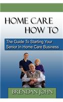 HOME CARE HOW TO - The Guide To Starting Your Senior In Home Care Business