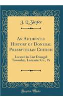 An Authentic History of Donegal Presbyterian Church: Located in East Donegal Township, Lancaster Co., Pa (Classic Reprint): Located in East Donegal Township, Lancaster Co., Pa (Classic Reprint)