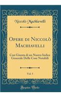 Opere Di Niccolï¿½ Machiavelli, Vol. 5: Con Giunta Di Un Nuovo Indice Generale Delle Cose Notabili (Classic Reprint)