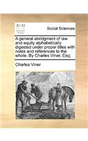 A General Abridgment of Law and Equity Alphabetically Digested Under Proper Titles with Notes and References to the Whole. by Charles Viner, Esq;