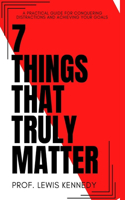 7 Things That Truly Matter: The Practical Guide For Conquering Distractions and Achieving Your Goals