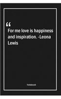 For me, love is happiness and inspiration. -Leona Lewis: Lined Gift Notebook With Unique Touch - Journal - Lined Premium 120 Pages -happiness Quotes-