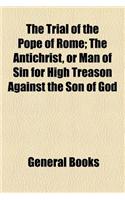 The Trial of the Pope of Rome; The Antichrist, or Man of Sin for High Treason Against the Son of God