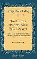 The Life and Times of Thomas John Claggett: First Bishop of Maryland and the First Bishop Consecrated in America (Classic Reprint)