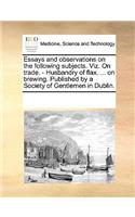 Essays and observations on the following subjects. Viz. On trade. - Husbandry of flax. ... on brewing. Published by a Society of Gentlemen in Dublin.