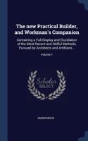 The new Practical Builder, and Workman's Companion: Containing a Full Display and Elucidation of the Most Recent and Skilful Methods, Pursued by Architects and Artificers ..; Volume 1
