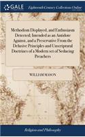 Methodism Displayed, and Enthusiasm Detected; Intended as an Antidote Against, and a Preservative from the Delusive Principles and Unscriptural Doctrines of a Modern Set of Seducing Preachers