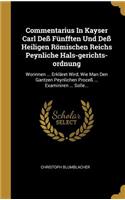 Commentarius In Kayser Carl Deß Fünfften Und Deß Heiligen Römischen Reichs Peynliche Hals-gerichts-ordnung: Worinnen ... Erkläret Wird, Wie Man Den Gantzen Peynlichen Proceß ... Examiniren ... Solle...