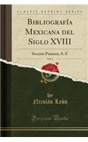 BibliografÃ­a Mexicana del Siglo XVIII, Vol. 4: SecciÃ³n Primera; A-Z (Classic Reprint): SecciÃ³n Primera; A-Z (Classic Reprint)