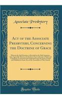 Act of the Associate Presbytery, Concerning the Doctrine of Grace: Wherein the Said Doctrine, as Revealed in the Holy Scriptures, And, Agreeably Thereto, Set Forth in Our Confession of Faith and Catechisms, Is Asserted and Vindicated From the Error