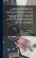 Historical Description of the Tower of London and Its Curiosities [By D. Henry]