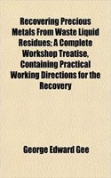Recovering Precious Metals from Waste Liquid Residues; A Complete Workshop Treatise, Containing Practical Working Directions for the Recovery