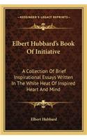 Elbert Hubbard's Book Of Initiative: A Collection Of Brief Inspirational Essays Written In The White Heat Of Inspired Heart And Mind