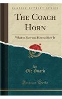 The Coach Horn: What to Blow and How to Blow It (Classic Reprint)
