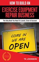 How to Build an Exercise Equipment Repair Business (Special Edition): The Only Book You Need to Launch, Grow & Succeed: The Only Book You Need to Launch, Grow & Succeed