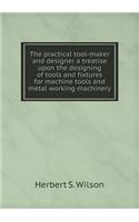 The Practical Tool-Maker and Designer a Treatise Upon the Designing of Tools and Fixtures for Machine Tools and Metal Working Machinery