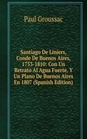 Santiago De Liniers, Conde De Buenos Aires, 1753-1810: Con Un Retrato Al Agua Fuerte, Y Un Plano De Buenos Aires En 1807 (Spanish Edition)