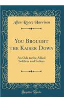 You Brought the Kaiser Down: An Ode to the Allied Soldiers and Sailors (Classic Reprint)