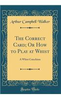 The Correct Card; Or How to Play at Whist: A Whist Catechism (Classic Reprint)
