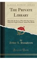 The Private Library: What We Do Know, What We Don't Know, What We Ought to Know, about Our Books (Classic Reprint)