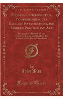 A System of Aeronautics, Comprehending Its Earliest Investigations, and Modern Practice and Art: Designed as a History for the Common Reader, and Guide to the Student of the Art, in Three Parts (Classic Reprint)