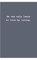 We can only learn to love by loving.