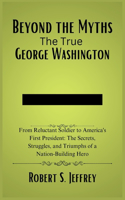 Beyond the Myths The True George Washington: From Reluctant Soldier to America's First President: The Secrets, Struggles, and Triumphs of a Nation-Building Hero
