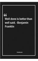 Well done is better than well said. -Benjamin Franklin
